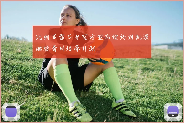 比利亚雷亚尔官方宣布续约刘凯源继续青训培养计划
