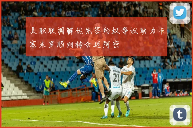 美职联调解优先签约权争议助力卡塞米罗顺利转会迈阿密