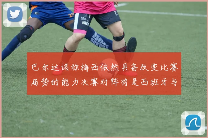 巴尔达诺称梅西依然具备改变比赛局势的能力决赛对阵将是西班牙与阿根廷