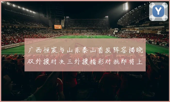 广西恒宸与山东泰山首发阵容揭晓双外援对决三外援精彩对抗即将上演