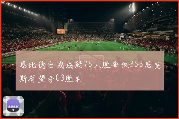 恩比德出战成疑76人胜率仅353尼克斯有望夺G3胜利