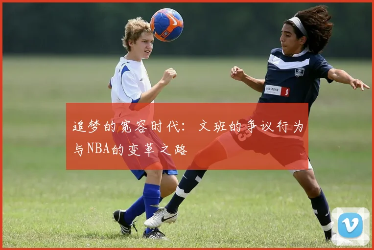 追梦的宽容时代：文班的争议行为与NBA的变革之路