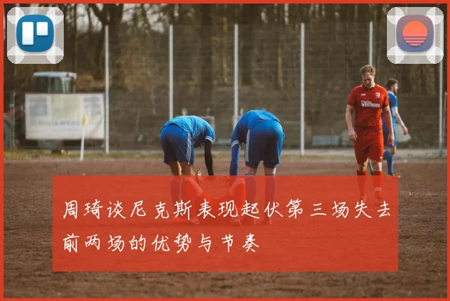 周琦谈尼克斯表现起伏第三场失去前两场的优势与节奏