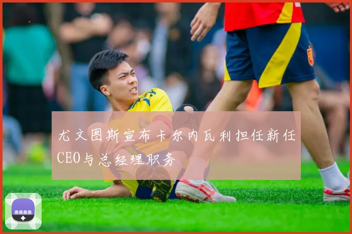 尤文图斯宣布卡尔内瓦利担任新任CEO与总经理职务