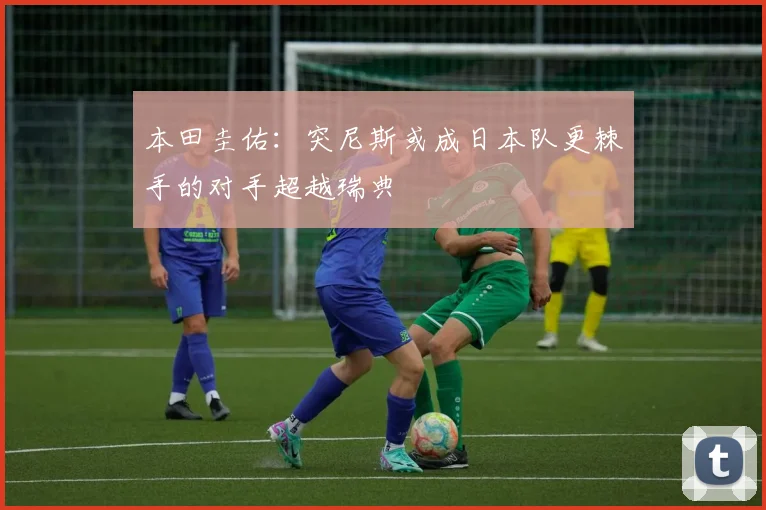 本田圭佑：突尼斯或成日本队更棘手的对手超越瑞典