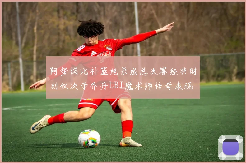 阿努诺比补篮绝杀成总决赛经典时刻仅次于乔丹LBJ魔术师传奇表现