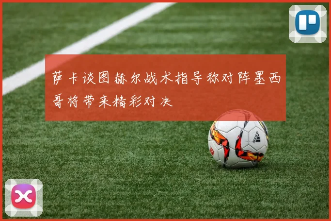 萨卡谈图赫尔战术指导称对阵墨西哥将带来精彩对决