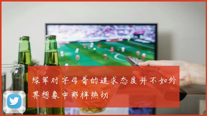 绿军对字母哥的追求态度并不如外界想象中那样热切