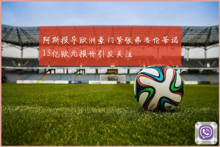 阿斯报导欧洲豪门紧张弗洛伦蒂诺15亿欧元报价引发关注