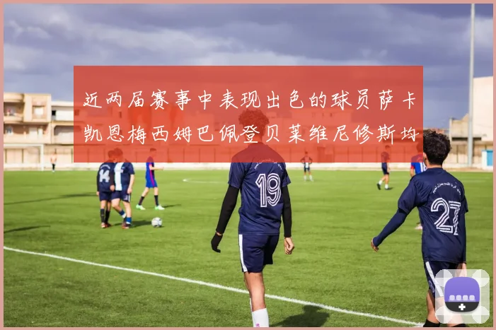 近两届赛事中表现出色的球员萨卡凯恩梅西姆巴佩登贝莱维尼修斯均有三球三助攻