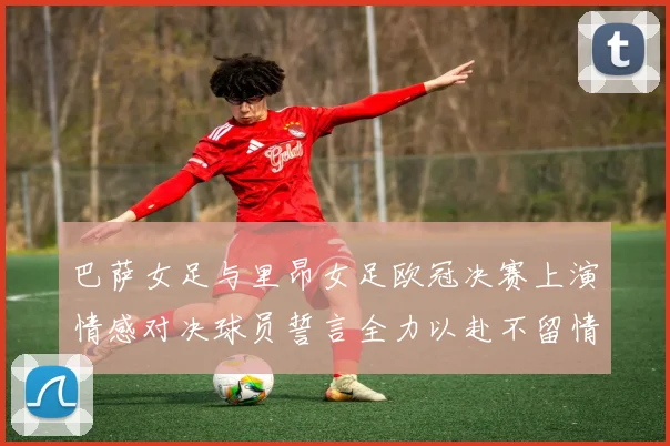 巴萨女足与里昂女足欧冠决赛上演情感对决球员誓言全力以赴不留情面