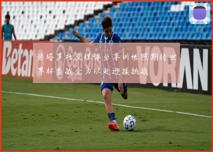 劳塔罗社交媒体分享训练照期待世界杯首战全力以赴迎接挑战
