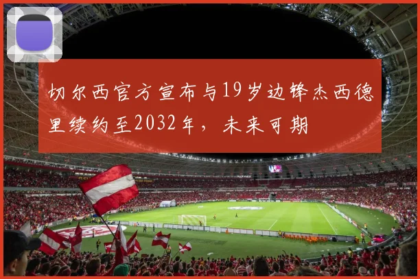 切尔西官方宣布与19岁边锋杰西德里续约至2032年，未来可期