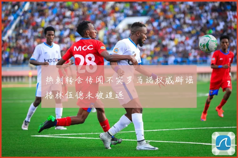 热刺转会传闻不实罗马诺权威辟谣格林伍德未被追逐