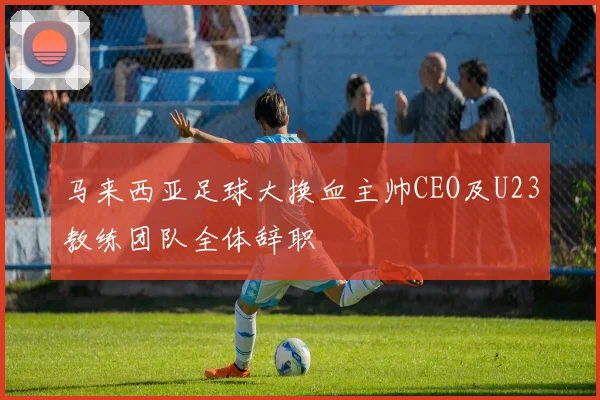 马来西亚足球大换血主帅CEO及U23教练团队全体辞职