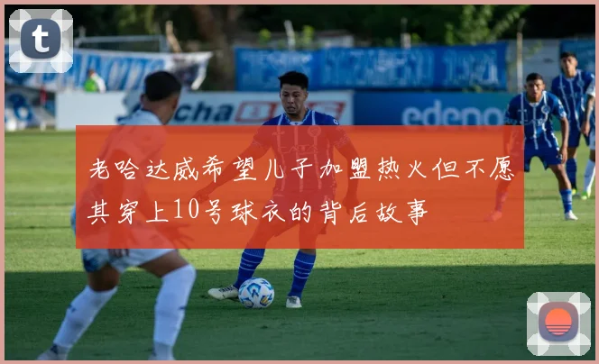 老哈达威希望儿子加盟热火但不愿其穿上10号球衣的背后故事