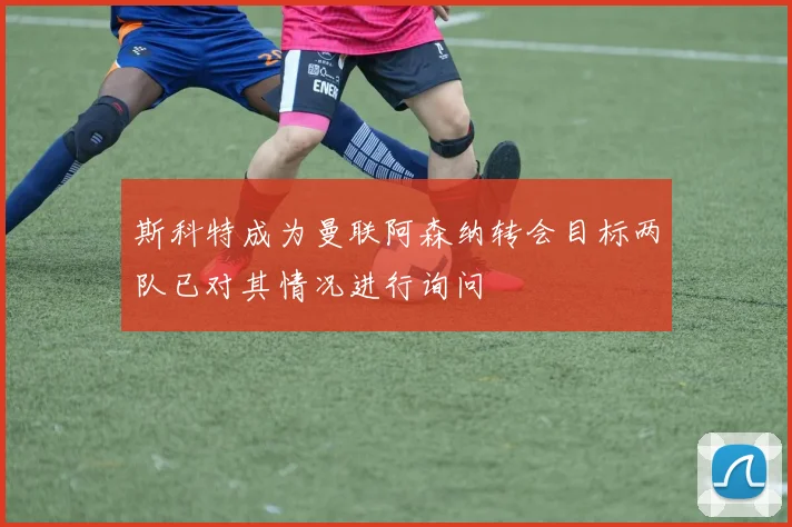 斯科特成为曼联阿森纳转会目标两队已对其情况进行询问