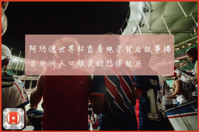 阿玛德世界杯首秀绝杀背后故事揭示非洲人口贩卖的悲惨经历