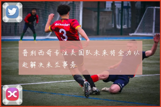 普利西奇专注美国队未来将全力以赴解决米兰事务