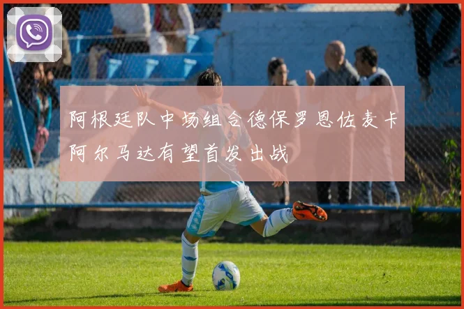 阿根廷队中场组合德保罗恩佐麦卡阿尔马达有望首发出战